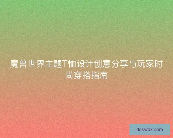 魔兽世界主题T恤设计创意分享与玩家时尚穿搭指南