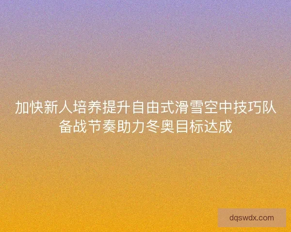 加快新人培养提升自由式滑雪空中技巧队备战节奏助力冬奥目标达成