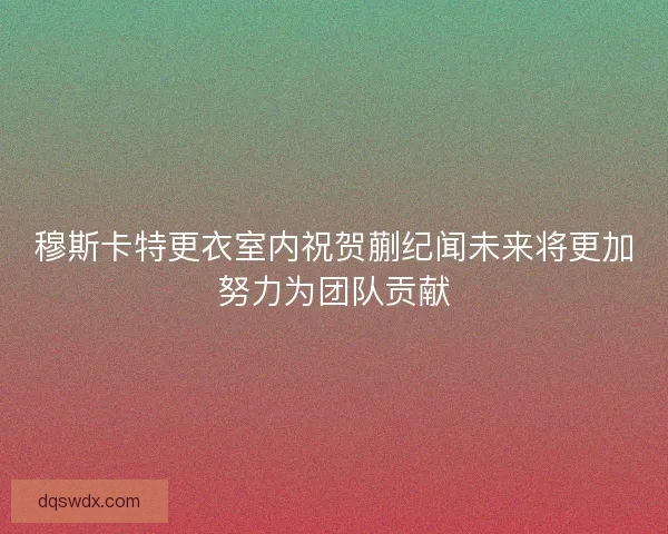 穆斯卡特更衣室内祝贺蒯纪闻未来将更加努力为团队贡献