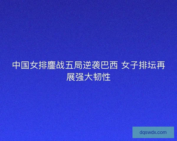 中国女排鏖战五局逆袭巴西 女子排坛再展强大韧性