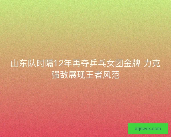 山东队时隔12年再夺乒乓女团金牌 力克强敌展现王者风范