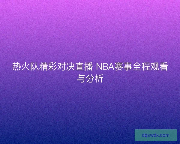 热火队精彩对决直播 NBA赛事全程观看与分析