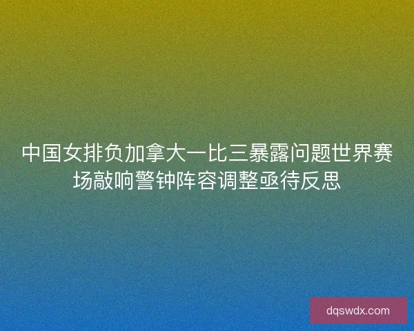 中国女排负加拿大一比三暴露问题世界赛场敲响警钟阵容调整亟待反思